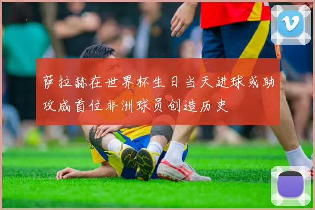 萨拉赫在世界杯生日当天进球或助攻成首位非洲球员创造历史