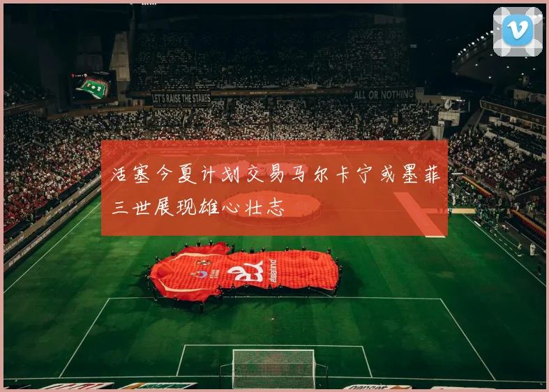 活塞今夏计划交易马尔卡宁或墨菲三世展现雄心壮志