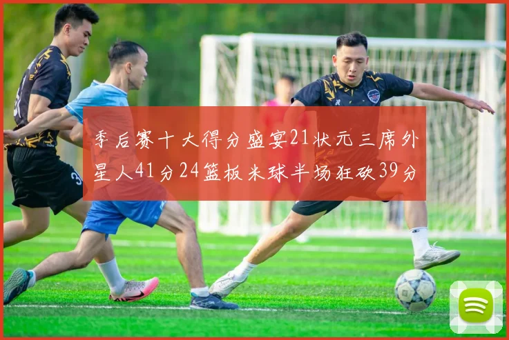 季后赛十大得分盛宴21状元三席外星人41分24篮板米球半场狂砍39分