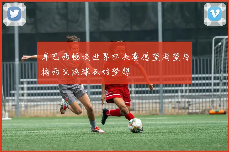 库巴西畅谈世界杯决赛愿望渴望与梅西交换球衣的梦想