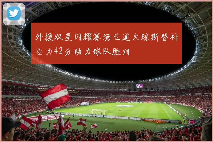 外援双星闪耀赛场兰道夫琼斯替补合力42分助力球队胜利