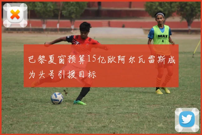 巴黎夏窗预算15亿欧阿尔瓦雷斯成为头号引援目标