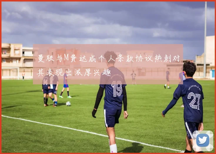 曼联与M费达成个人条款协议热刺对其表现出浓厚兴趣
