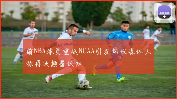前NBA球员重返NCAA引发热议媒体人称再次颠覆认知