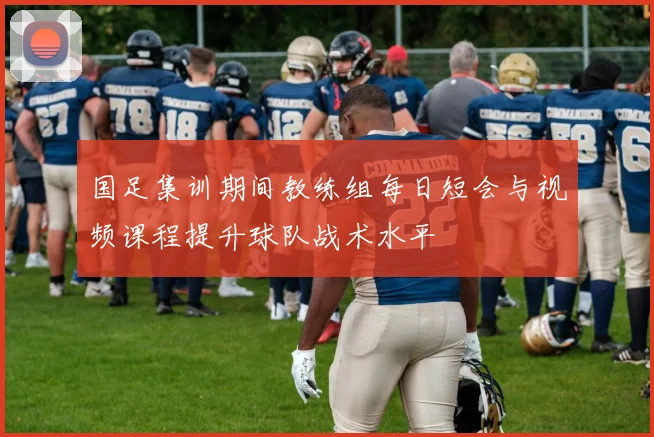 国足集训期间教练组每日短会与视频课程提升球队战术水平