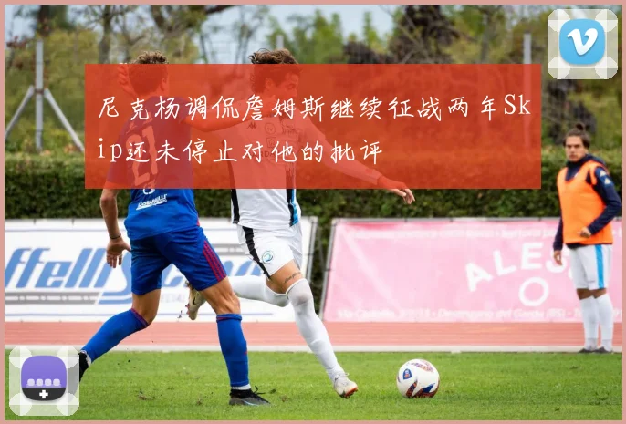 尼克杨调侃詹姆斯继续征战两年Skip还未停止对他的批评