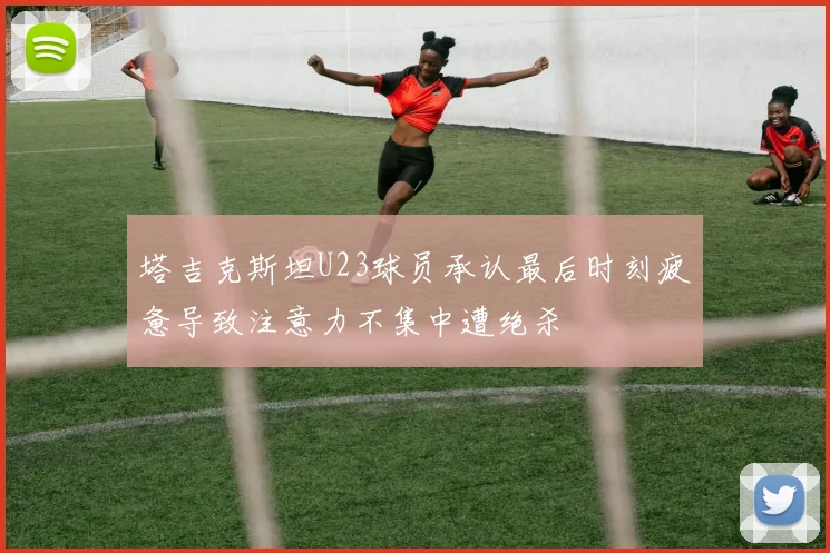 塔吉克斯坦U23球员承认最后时刻疲惫导致注意力不集中遭绝杀