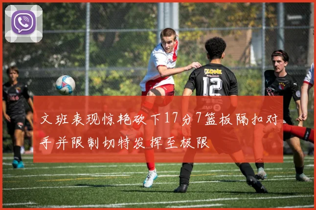 文班表现惊艳砍下17分7篮板隔扣对手并限制切特发挥至极限