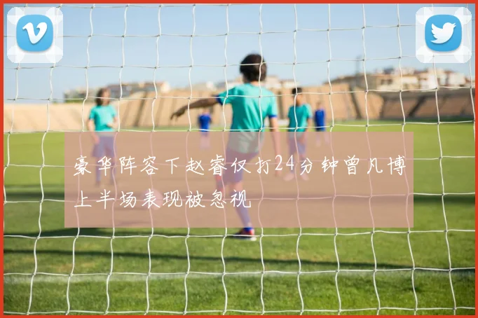 豪华阵容下赵睿仅打24分钟曾凡博上半场表现被忽视