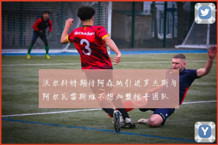沃尔科特期待阿森纳引进罗杰斯与阿尔瓦雷斯谁不想加盟枪手团队