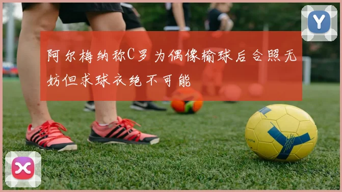 阿尔梅纳称C罗为偶像输球后合照无妨但求球衣绝不可能
