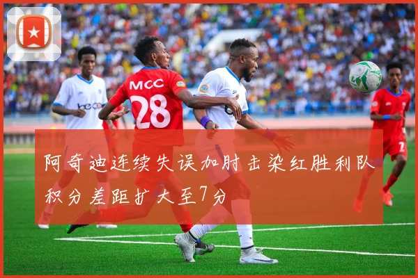 阿奇迪连续失误加肘击染红胜利队积分差距扩大至7分