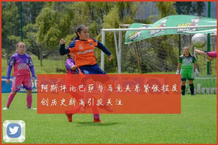 阿斯评论巴萨与马竞关系紧张程度创历史新高引发关注