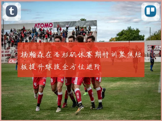 杨瀚森在洛杉矶休赛期特训聚焦短板提升球技全方位进阶