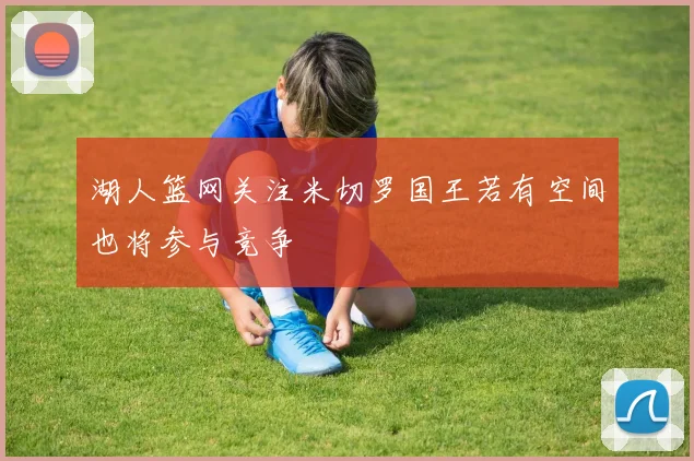 湖人篮网关注米切罗国王若有空间也将参与竞争