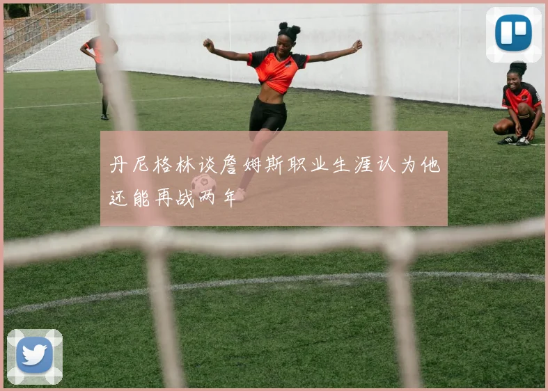丹尼格林谈詹姆斯职业生涯认为他还能再战两年