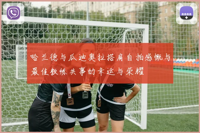 哈兰德与瓜迪奥拉搭肩自拍感慨与最佳教练共事的幸运与荣耀