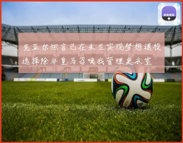 克亚尔坦言已在米兰实现梦想退役选择除非皇马召唤我管理更衣室
