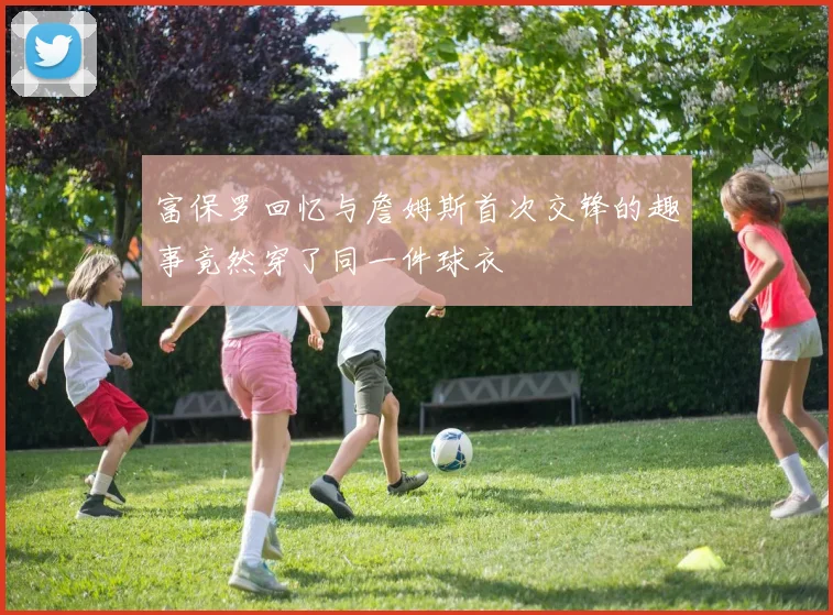 富保罗回忆与詹姆斯首次交锋的趣事竟然穿了同一件球衣