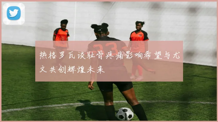 热格罗瓦谈耻骨疼痛影响希望与尤文共创辉煌未来